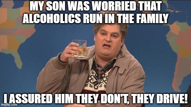 No Worries Son | MY SON WAS WORRIED THAT ALCOHOLICS RUN IN THE FAMILY; I ASSURED HIM THEY DON'T, THEY DRIVE! | image tagged in drunk uncle | made w/ Imgflip meme maker