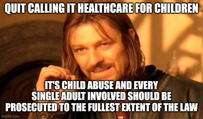 It isn't "gender reassignment care," it's child mutilation. Children do not have the capacity to make life altering decisions. | QUIT CALLING IT HEALTHCARE FOR CHILDREN; IT'S CHILD ABUSE AND EVERY SINGLE ADULT INVOLVED SHOULD BE PROSECUTED TO THE FULLEST EXTENT OF THE LAW | image tagged in memes,one does not simply | made w/ Imgflip meme maker