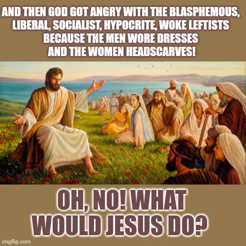 What would Jesus say about men wearing dresses and women wearing headscarves? | AND THEN GOD GOT ANGRY WITH THE BLASPHEMOUS, 
LIBERAL, SOCIALIST, HYPOCRITE, WOKE LEFTISTS 
BECAUSE THE MEN WORE DRESSES 
AND THE WOMEN HEADSCARVES! OH, NO! WHAT WOULD JESUS DO? | image tagged in hypocrisy,blasphemy,jesus christ,bible,conservative hypocrisy,evangelicals | made w/ Imgflip meme maker