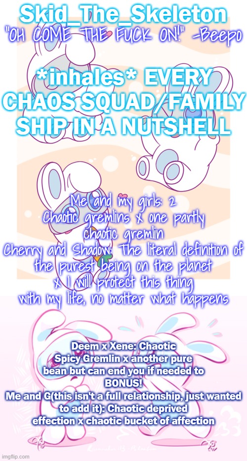 h | *inhales* EVERY CHAOS SQUAD/FAMILY SHIP IN A NUTSHELL; Me and my girls: 2 Chaotic gremlins x one partly chaotic gremlin
Cherry and Shadow: The literal definition of the purest being on the planet x I will protect this thing with my life, no matter what happens; Deem x Xene: Chaotic Spicy Gremlin x another pure bean but can end you if needed to
BONUS!
Me and G(this isn't a full relationship, just wanted to add it): Chaotic deprived effection x chaotic bucket of affection | image tagged in skid's spawny temp | made w/ Imgflip meme maker