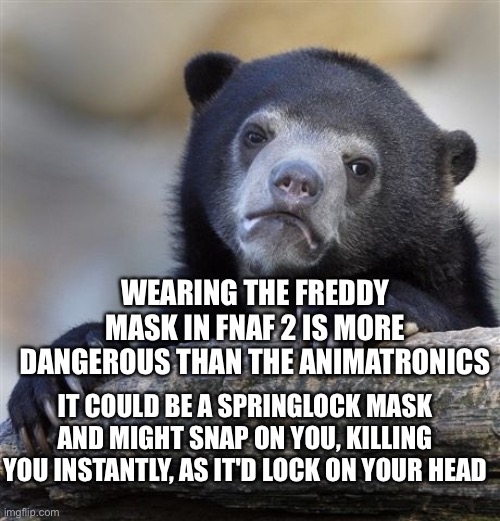 fnaf 2 shower thoughts | WEARING THE FREDDY MASK IN FNAF 2 IS MORE DANGEROUS THAN THE ANIMATRONICS; IT COULD BE A SPRINGLOCK MASK AND MIGHT SNAP ON YOU, KILLING YOU INSTANTLY, AS IT'D LOCK ON YOUR HEAD | image tagged in memes,confession bear,shower thoughts,fnaf 2,fnaf | made w/ Imgflip meme maker