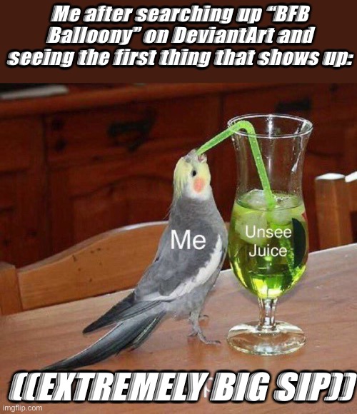 It shows up every time. | Me after searching up “BFB Balloony” on DeviantArt and seeing the first thing that shows up:; ((EXTREMELY BIG SIP)) | image tagged in unsee juice big sip,bfb,bfdi | made w/ Imgflip meme maker
