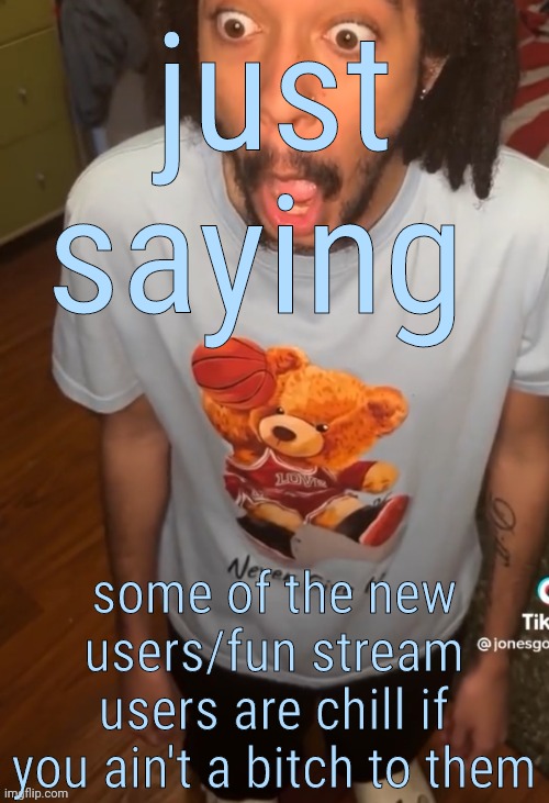 shocked being | just saying; some of the new users/fun stream users are chill if you ain't a bitch to them | image tagged in shocked being | made w/ Imgflip meme maker