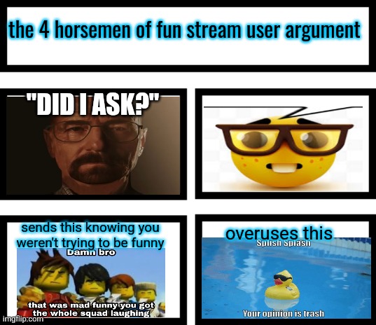 they do that, but never come up with an actual argument. typical fun streamers. | the 4 horsemen of fun stream user argument; "DID I ASK?"; sends this knowing you weren't trying to be funny; overuses this | image tagged in 4 horsemen of | made w/ Imgflip meme maker