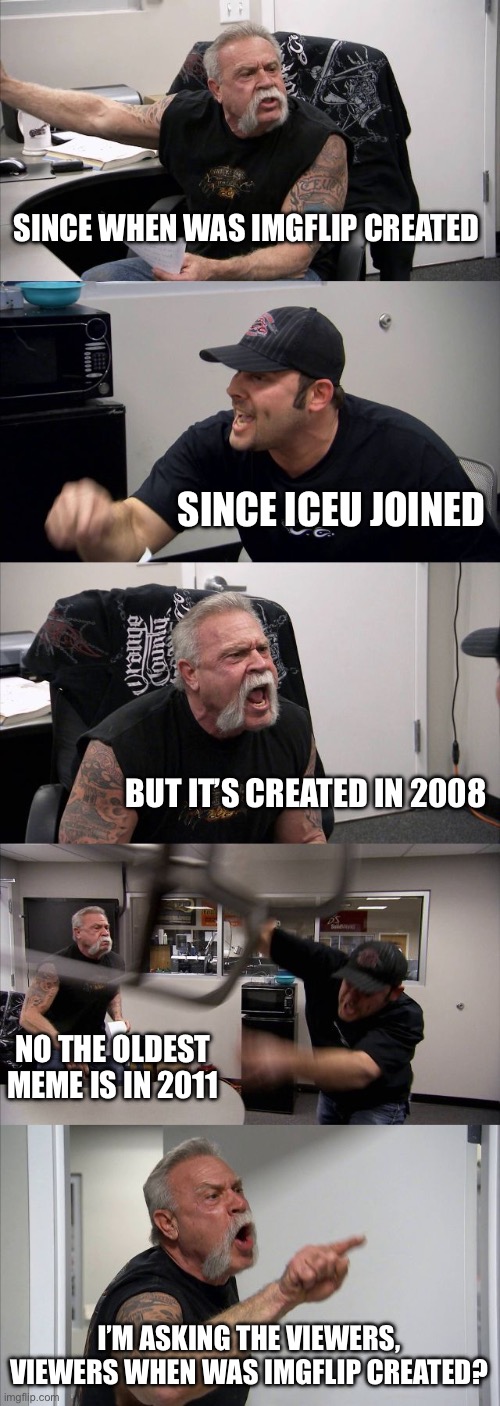 When’s imgflip created? | SINCE WHEN WAS IMGFLIP CREATED; SINCE ICEU JOINED; BUT IT’S CREATED IN 2008; NO THE OLDEST MEME IS IN 2011; I’M ASKING THE VIEWERS, VIEWERS WHEN WAS IMGFLIP CREATED? | image tagged in memes,american chopper argument,imgflip,meanwhile on imgflip,funny | made w/ Imgflip meme maker