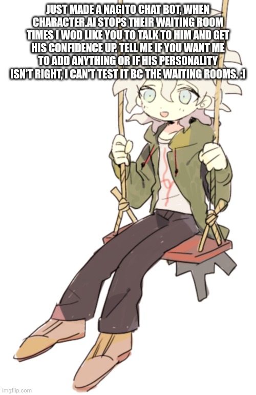 Nagito on a swing | JUST MADE A NAGITO CHAT BOT, WHEN CHARACTER.AI STOPS THEIR WAITING ROOM TIMES I WOD LIKE YOU TO TALK TO HIM AND GET HIS CONFIDENCE UP. TELL ME IF YOU WANT ME TO ADD ANYTHING OR IF HIS PERSONALITY ISN'T RIGHT, I CAN'T TEST IT BC THE WAITING ROOMS. :] | image tagged in nagito on a swing | made w/ Imgflip meme maker