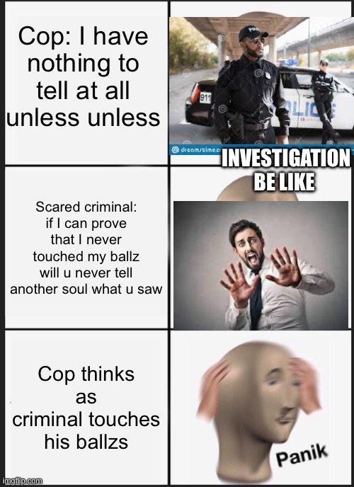 Panik Kalm Panik Meme | Cop: I have nothing to tell at all unless unless; INVESTIGATION BE LIKE; Scared criminal: if I can prove that I never touched my ballz will u never tell another soul what u saw; Cop thinks as criminal touches his ballzs | image tagged in memes,panik kalm panik | made w/ Imgflip meme maker