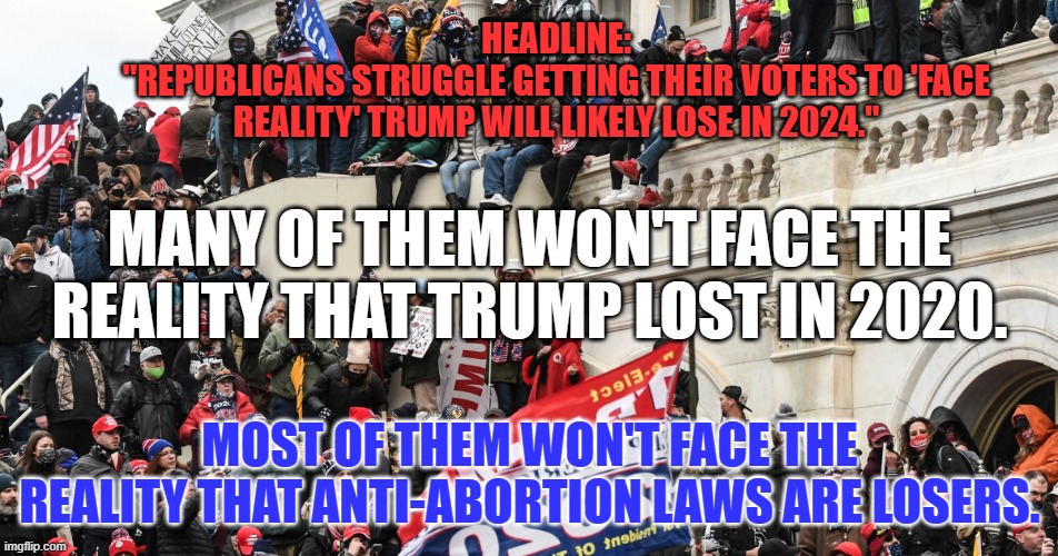 "Reality. What a concept!"--Robin Williams | HEADLINE:
"REPUBLICANS STRUGGLE GETTING THEIR VOTERS TO 'FACE REALITY' TRUMP WILL LIKELY LOSE IN 2024."; MANY OF THEM WON'T FACE THE REALITY THAT TRUMP LOST IN 2020. MOST OF THEM WON'T FACE THE REALITY THAT ANTI-ABORTION LAWS ARE LOSERS. | image tagged in politics | made w/ Imgflip meme maker