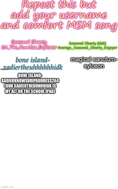 repost using ur name and comfort island | BONE ISLAND-
XADIERKNOWSURIPADDRESS264 (DUH XADIERTHEUHHHHIDK IS MY ALT OH THE SCHOOL IPAD) | image tagged in memes,blank transparent square | made w/ Imgflip meme maker