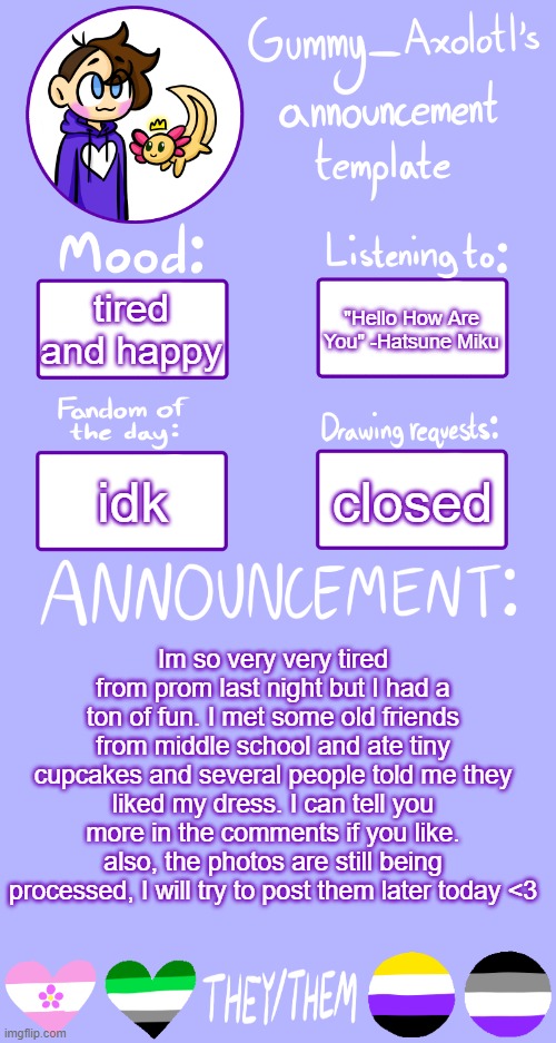 i had to drive home by myself and didn't get back until midnight i'm so tired | "Hello How Are You" -Hatsune Miku; tired and happy; closed; idk; Im so very very tired from prom last night but I had a ton of fun. I met some old friends from middle school and ate tiny cupcakes and several people told me they liked my dress. I can tell you more in the comments if you like. also, the photos are still being processed, I will try to post them later today <3 | image tagged in gummy's announcement template 2,prom | made w/ Imgflip meme maker