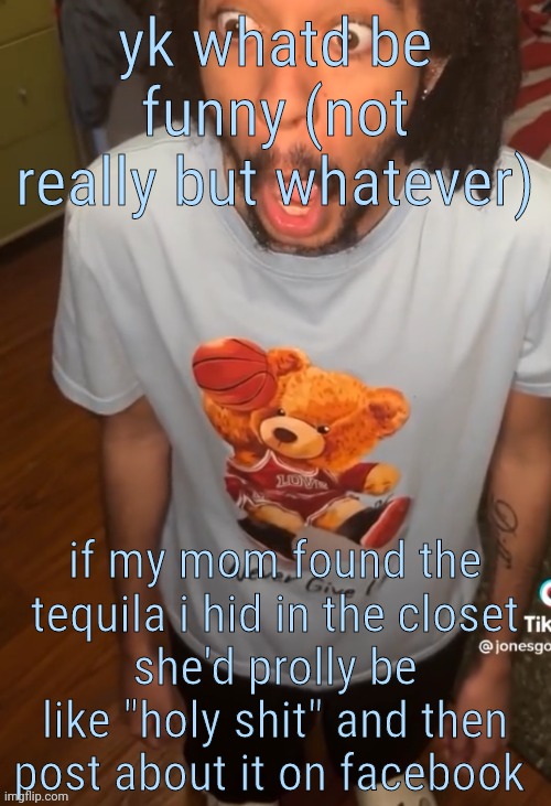 shocked being | yk whatd be funny (not really but whatever); if my mom found the tequila i hid in the closet
she'd prolly be like "holy shit" and then post about it on facebook | image tagged in shocked being | made w/ Imgflip meme maker