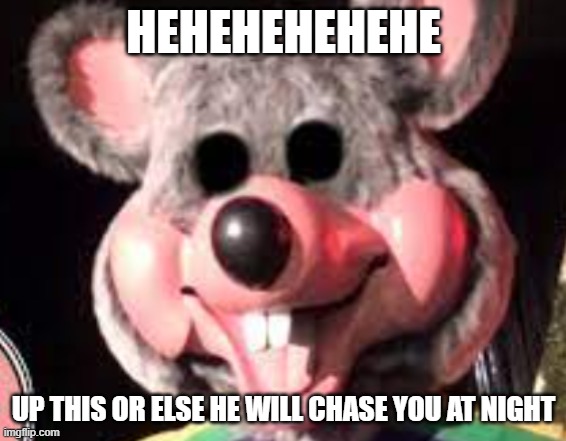 creepy chuck e cheese animatronic | HEHEHEHEHEHE; UP THIS OR ELSE HE WILL CHASE YOU AT NIGHT | image tagged in creepy chuck e cheese animatronic | made w/ Imgflip meme maker