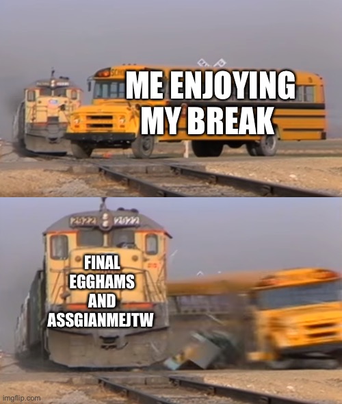 A train hitting a school bus | ME ENJOYING MY BREAK; FINAL EGGHAMS AND ASSGIANMEJTW | image tagged in a train hitting a school bus | made w/ Imgflip meme maker