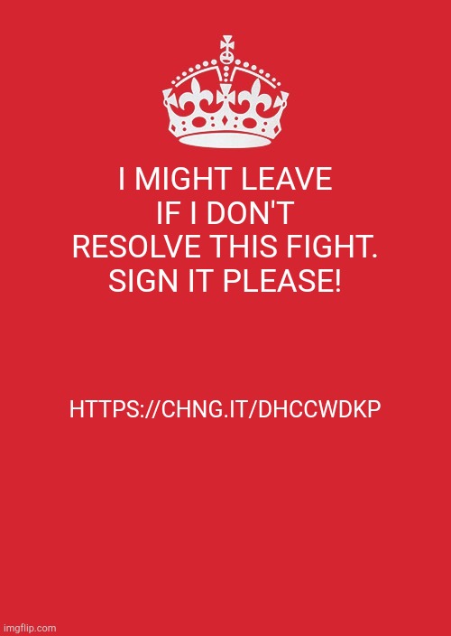 Keep Calm And Carry On Red Meme | I MIGHT LEAVE IF I DON'T RESOLVE THIS FIGHT. SIGN IT PLEASE! HTTPS://CHNG.IT/DHCCWDKP | image tagged in memes,keep calm and carry on red | made w/ Imgflip meme maker