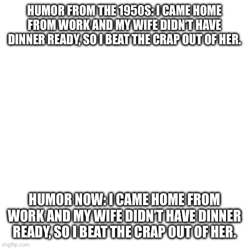 Something’s never change | HUMOR FROM THE 1950S: I CAME HOME FROM WORK AND MY WIFE DIDN’T HAVE DINNER READY, SO I BEAT THE CRAP OUT OF HER. HUMOR NOW: I CAME HOME FROM WORK AND MY WIFE DIDN’T HAVE DINNER READY, SO I BEAT THE CRAP OUT OF HER. | image tagged in memes,dark humor | made w/ Imgflip meme maker