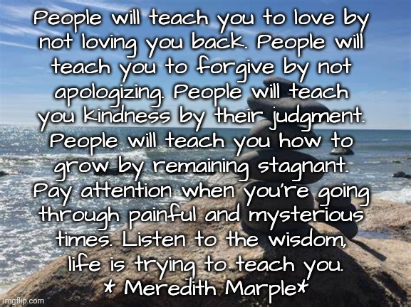 Listen: Let People Show Their True Colors | People will teach you to love by 
not loving you back. People will 
teach you to forgive by not 
apologizing. People will teach 
you kindness by their judgment. 
People will teach you how to 
grow by remaining stagnant. 
Pay attention when you’re going 
through painful and mysterious 
times. Listen to the wisdom, 
life is trying to teach you.
* Meredith Marple* | image tagged in life,true,friends | made w/ Imgflip meme maker