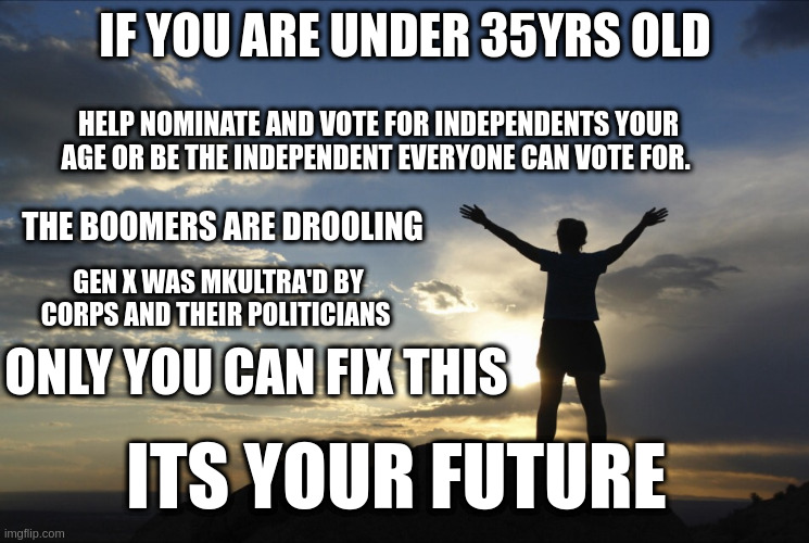 Future | IF YOU ARE UNDER 35YRS OLD; HELP NOMINATE AND VOTE FOR INDEPENDENTS YOUR AGE OR BE THE INDEPENDENT EVERYONE CAN VOTE FOR. THE BOOMERS ARE DROOLING; GEN X WAS MKULTRA'D BY CORPS AND THEIR POLITICIANS; ONLY YOU CAN FIX THIS; ITS YOUR FUTURE | image tagged in inspirational,politics | made w/ Imgflip meme maker