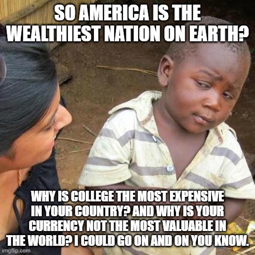 Facts | SO AMERICA IS THE WEALTHIEST NATION ON EARTH? WHY IS COLLEGE THE MOST EXPENSIVE IN YOUR COUNTRY? AND WHY IS YOUR CURRENCY NOT THE MOST VALUABLE IN THE WORLD? I COULD GO ON AND ON YOU KNOW. | image tagged in memes,third world skeptical kid,and that's a fact,the truth,american,economy | made w/ Imgflip meme maker