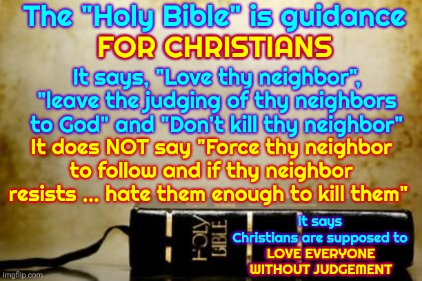 god?  are you there?  they're doing it again | The "Holy Bible" is guidance
FOR CHRISTIANS; FOR CHRISTIANS; It says, "Love thy neighbor", "leave the judging of thy neighbors to God" and "Don't kill thy neighbor"; It does NOT say "Force thy neighbor to follow and if thy neighbor resists ... hate them enough to kill them"; It says Christians are supposed to
LOVE EVERYONE WITHOUT JUDGEMENT; LOVE EVERYONE WITHOUT JUDGEMENT | image tagged in bible,reminder,christianity,memes,god's word,god is love | made w/ Imgflip meme maker