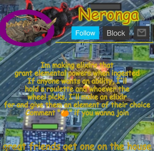 gt4fre | Im making elixirs that grant elemental powers when ingested
If anyone wants an ability, I'll hold a roulette and whoever the wheel picks, I'll make an elixir for and give them an element of their choice
Comment "🍊" if you wanna join; great friends get one on the house | made w/ Imgflip meme maker