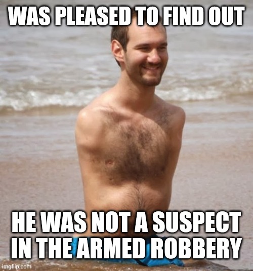 No Arms, No Legs Guy | WAS PLEASED TO FIND OUT; HE WAS NOT A SUSPECT IN THE ARMED ROBBERY | image tagged in no arms no legs guy | made w/ Imgflip meme maker