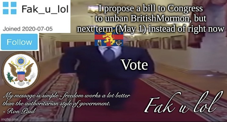 here we go. hoping this won't stir up drama | I propose a bill to Congress to unban BritishMormon, but next term (May 1) instead of right now; Vote | image tagged in w i d e fak_u_lol presidential announcement template | made w/ Imgflip meme maker