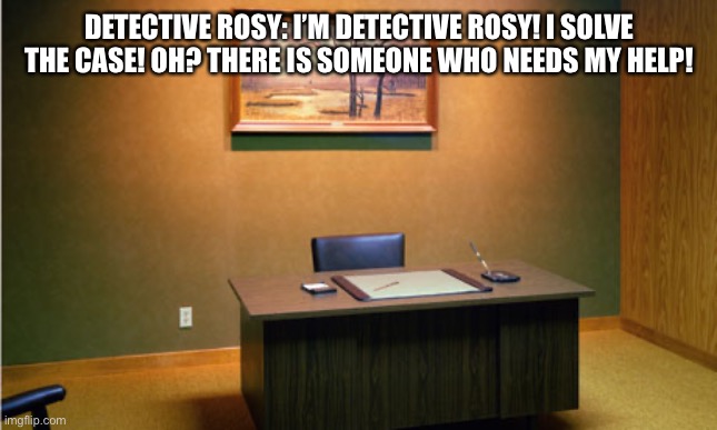 Detective Rosy! | DETECTIVE ROSY: I’M DETECTIVE ROSY! I SOLVE THE CASE! OH? THERE IS SOMEONE WHO NEEDS MY HELP! | image tagged in empty desk | made w/ Imgflip meme maker