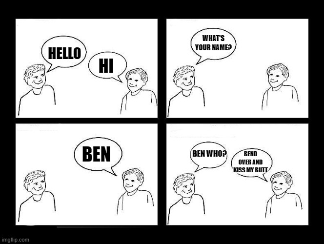 hello | WHAT'S YOUR NAME? HELLO; HI; BEN WHO? BEN; BEND OVER AND KISS MY BUTT | image tagged in greetings,hello | made w/ Imgflip meme maker