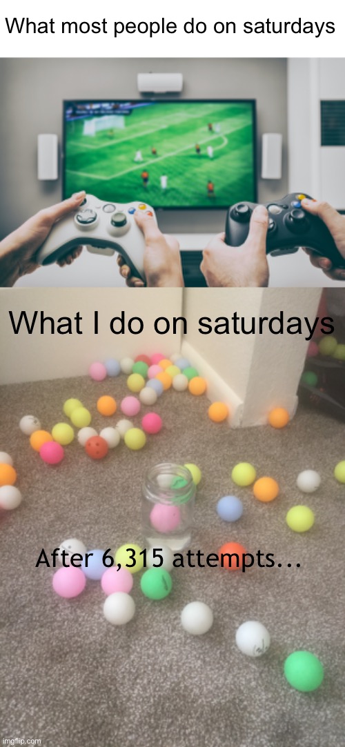 Really hard trick shots (#644) | What most people do on saturdays; What I do on saturdays; After 6,315 attempts... | image tagged in ping pong,trick shot,saturday,funny,video games,balls | made w/ Imgflip meme maker