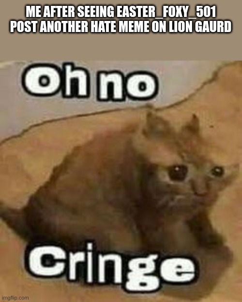 oH nO cRInGe | ME AFTER SEEING EASTER_FOXY_501 POST ANOTHER HATE MEME ON LION GAURD | image tagged in oh no cringe | made w/ Imgflip meme maker
