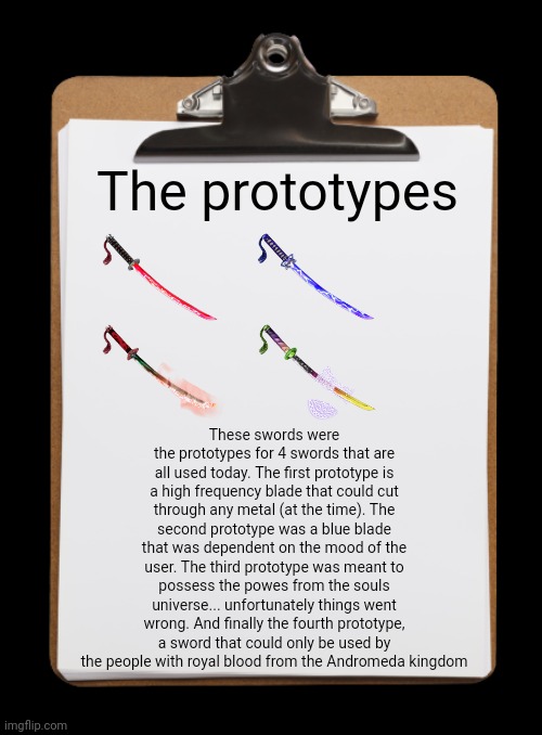 More research | The prototypes; These swords were the prototypes for 4 swords that are all used today. The first prototype is a high frequency blade that could cut through any metal (at the time). The second prototype was a blue blade that was dependent on the mood of the user. The third prototype was meant to possess the powes from the souls universe... unfortunately things went wrong. And finally the fourth prototype, a sword that could only be used by the people with royal blood from the Andromeda kingdom | image tagged in clipboard with paper | made w/ Imgflip meme maker