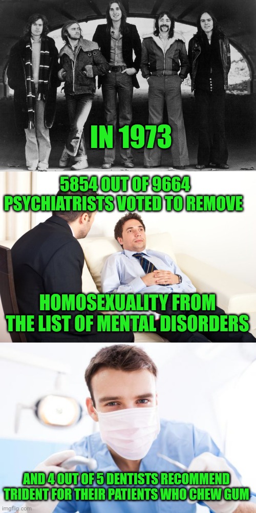 No science involved | IN 1973; 5854 OUT OF 9664 PSYCHIATRISTS VOTED TO REMOVE; HOMOSEXUALITY FROM THE LIST OF MENTAL DISORDERS; AND 4 OUT OF 5 DENTISTS RECOMMEND TRIDENT FOR THEIR PATIENTS WHO CHEW GUM | image tagged in genesis 1973,therapist couch,dentist | made w/ Imgflip meme maker