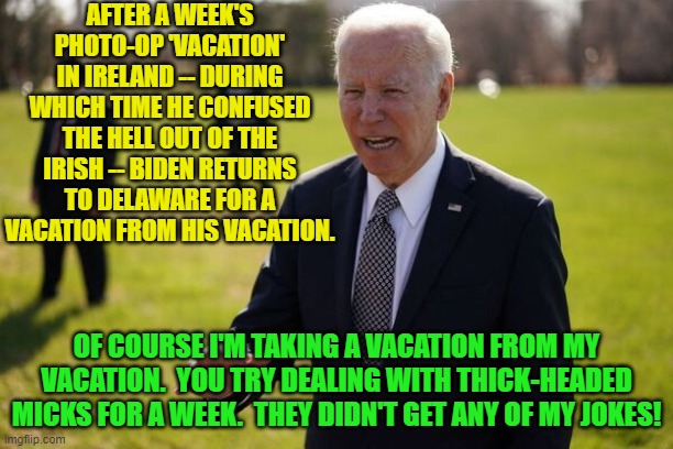 A vacation from his vacation -- oh, how the elite suffer! | AFTER A WEEK'S PHOTO-OP 'VACATION' IN IRELAND -- DURING WHICH TIME HE CONFUSED THE HELL OUT OF THE IRISH -- BIDEN RETURNS TO DELAWARE FOR A VACATION FROM HIS VACATION. OF COURSE I'M TAKING A VACATION FROM MY VACATION.  YOU TRY DEALING WITH THICK-HEADED MICKS FOR A WEEK.  THEY DIDN'T GET ANY OF MY JOKES! | image tagged in meh | made w/ Imgflip meme maker