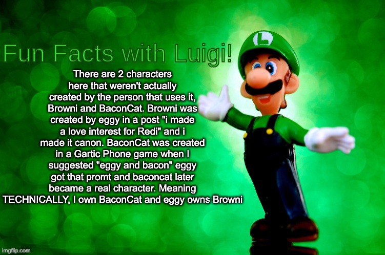 secret lore of these 2 characters which are barely ever used (while this is true, the last part is a joke) | There are 2 characters here that weren't actually created by the person that uses it, Browni and BaconCat. Browni was created by eggy in a post "i made a love interest for Redi" and i made it canon. BaconCat was created in a Gartic Phone game when I suggested "eggy and bacon" eggy got that promt and baconcat later became a real character. Meaning TECHNICALLY, I own BaconCat and eggy owns Browni | image tagged in fun facts with luigi | made w/ Imgflip meme maker