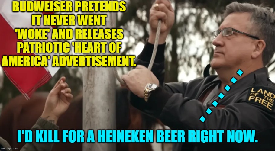 "We didn't really mean it America!"  Too little . . . too late? | BUDWEISER PRETENDS IT NEVER WENT 'WOKE' AND RELEASES PATRIOTIC 'HEART OF AMERICA' ADVERTISEMENT. . . . . . . . I'D KILL FOR A HEINEKEN BEER RIGHT NOW. | image tagged in yep | made w/ Imgflip meme maker