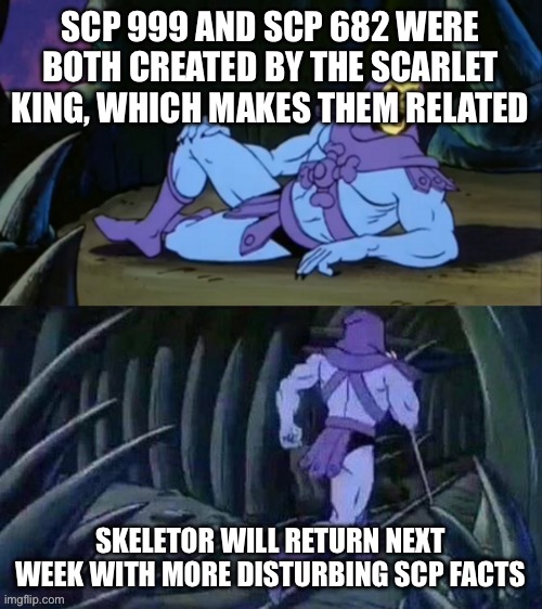 This is true, 682 was created by the scarlet king, which also created the 7 brides, which one of them then created 999 | SCP 999 AND SCP 682 WERE BOTH CREATED BY THE SCARLET KING, WHICH MAKES THEM RELATED; SKELETOR WILL RETURN NEXT WEEK WITH MORE DISTURBING SCP FACTS | image tagged in skeletor disturbing facts | made w/ Imgflip meme maker