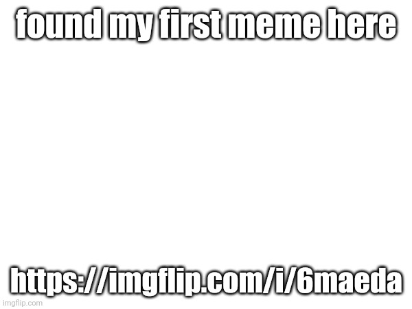 found my first meme here; https://imgflip.com/i/6maeda | made w/ Imgflip meme maker
