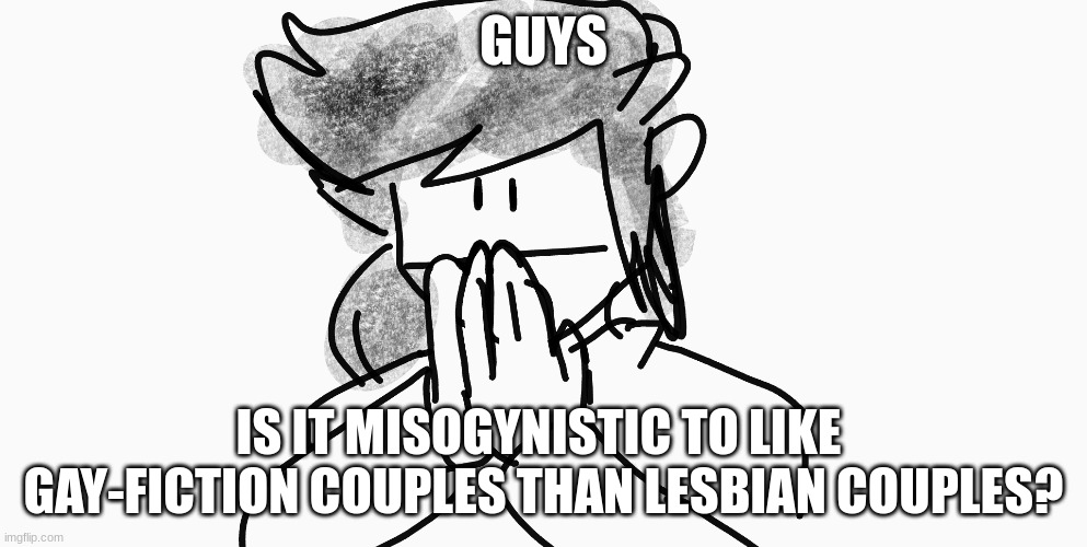 idk this been going in my head alot | GUYS; IS IT MISOGYNISTIC TO LIKE GAY FICTION COUPLES MORE THAN LESBIAN COUPLES? | image tagged in oh wow are you actually reading these tags | made w/ Imgflip meme maker