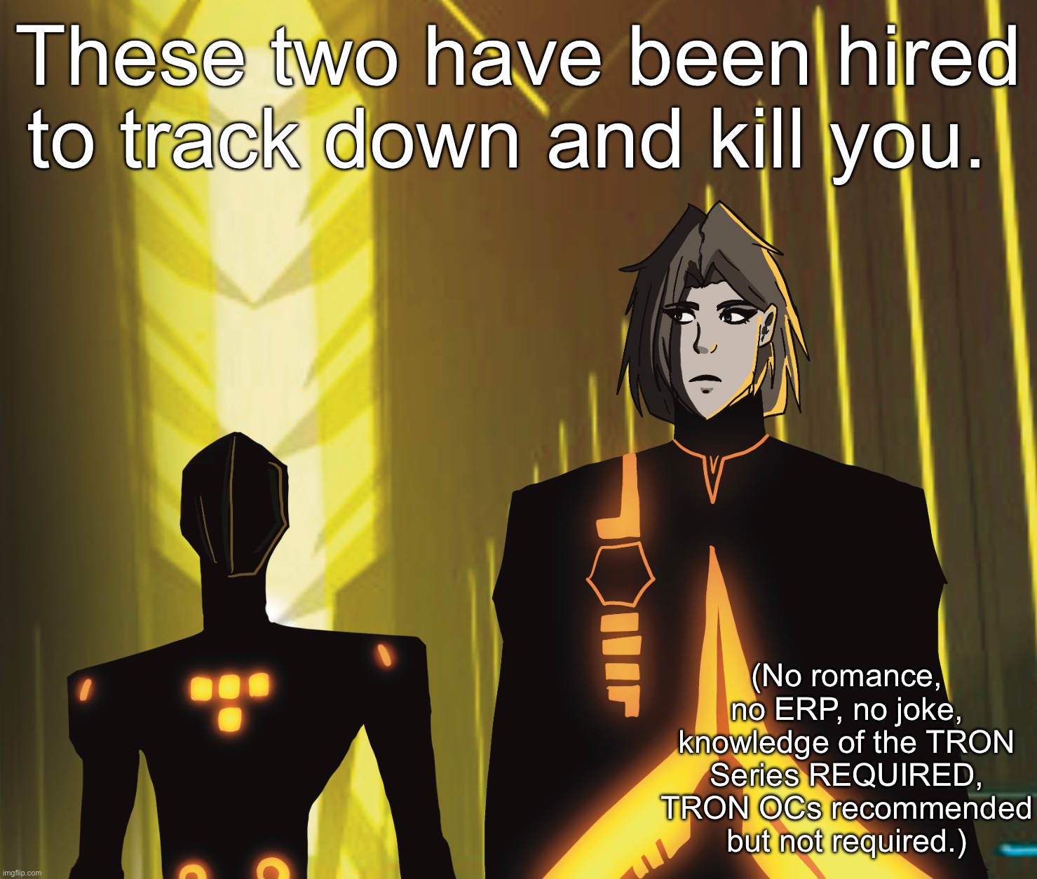 One of these characters, the one on the left, IS NOT MINE. Art, however, is mine, based on the art style of TRON: Uprising. | These two have been hired to track down and kill you. (No romance, no ERP, no joke, knowledge of the TRON Series REQUIRED, TRON OCs recommended but not required.) | image tagged in tron,no you cant kill them,sorry,theyre experienced security programs | made w/ Imgflip meme maker