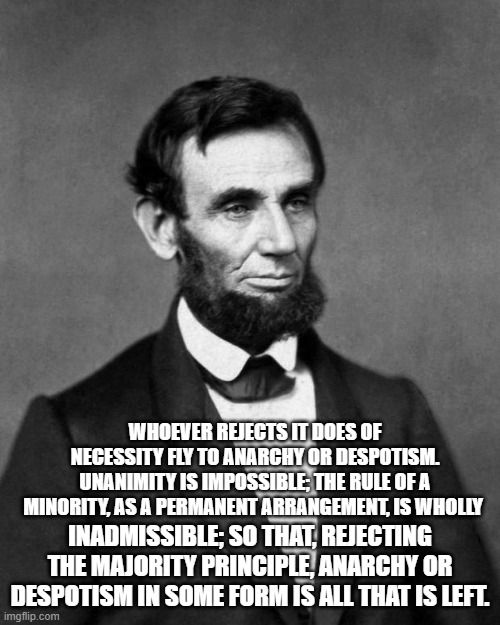 Rule by minority is unsustainable | WHOEVER REJECTS IT DOES OF NECESSITY FLY TO ANARCHY OR DESPOTISM. UNANIMITY IS IMPOSSIBLE; THE RULE OF A MINORITY, AS A PERMANENT ARRANGEMENT, IS WHOLLY; INADMISSIBLE; SO THAT, REJECTING THE MAJORITY PRINCIPLE, ANARCHY OR DESPOTISM IN SOME FORM IS ALL THAT IS LEFT. | image tagged in abraham lincoln | made w/ Imgflip meme maker