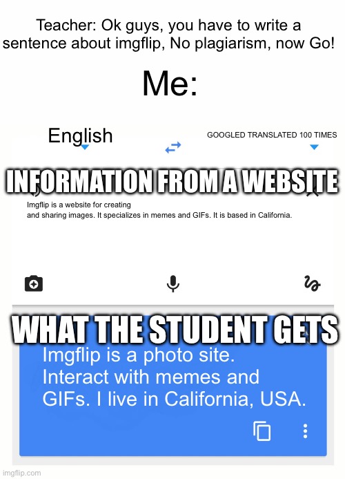 Bro googled translate 100 times to avoid plagiarism | Teacher: Ok guys, you have to write a sentence about imgflip, No plagiarism, now Go! Me:; English; GOOGLED TRANSLATED 100 TIMES; INFORMATION FROM A WEBSITE; Imgflip is a website for creating and sharing images. It specializes in memes and GIFs. It is based in California. WHAT THE STUDENT GETS; Imgflip is a photo site. Interact with memes and GIFs. I live in California, USA. | image tagged in google translate,memes,school,essays,middle school | made w/ Imgflip meme maker