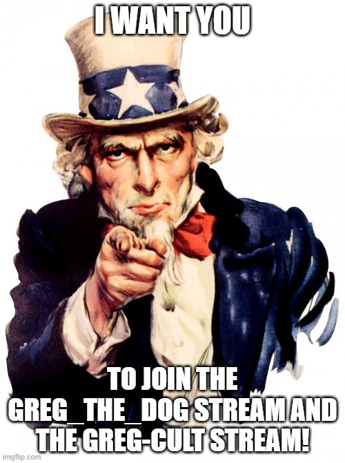 Well? What are you waiting for? Go join them! | I WANT YOU; TO JOIN THE GREG_THE_DOG STREAM AND THE GREG-CULT STREAM! | image tagged in memes,uncle sam | made w/ Imgflip meme maker