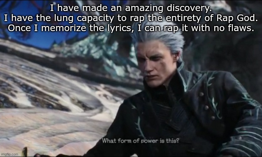 vergil - what sort of power is this | I have made an amazing discovery.
I have the lung capacity to rap the entirety of Rap God.
Once I memorize the lyrics, I can rap it with no flaws. | image tagged in vergil - what sort of power is this | made w/ Imgflip meme maker