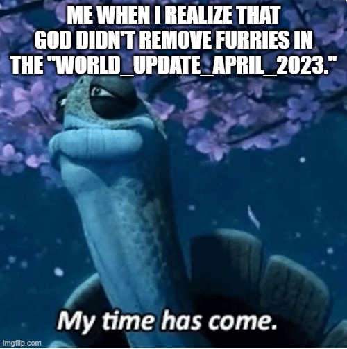 God I need a favor | ME WHEN I REALIZE THAT GOD DIDN'T REMOVE FURRIES IN THE "WORLD_UPDATE_APRIL_2023." | image tagged in my time has come,no furry | made w/ Imgflip meme maker