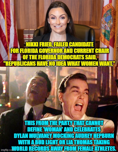 Democrats don't 'get' the concept of irony, do they? | NIKKI FRIED, FAILED CANDIDATE FOR FLORIDA GOVERNOR AND CURRENT CHAIR OF THE FLORIDA DEMOCRATS SAID, "REPUBLICANS HAVE NO IDEA WHAT WOMEN WANT."; THIS FROM THE PARTY THAT CANNOT DEFINE 'WOMAN' AND CELEBRATES DYLAN MULVANEY MOCKING AUDREY HEPBURN WITH A BUD LIGHT OR LIA THOMAS TAKING WORLD RECORDS AWAY FROM FEMALE ATHLETES. | image tagged in truth | made w/ Imgflip meme maker