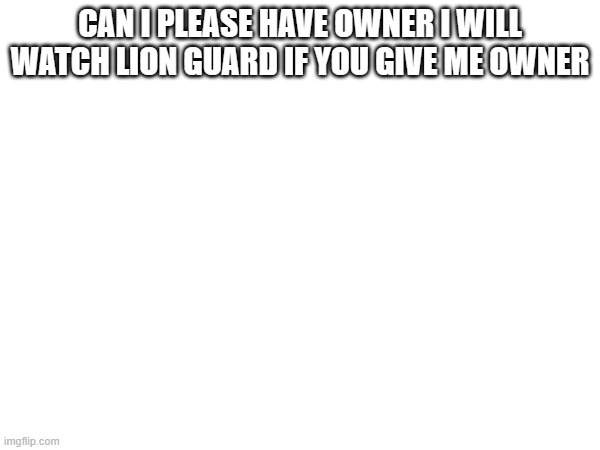 CAN I PLEASE HAVE OWNER I WILL WATCH LION GUARD IF YOU GIVE ME OWNER | made w/ Imgflip meme maker