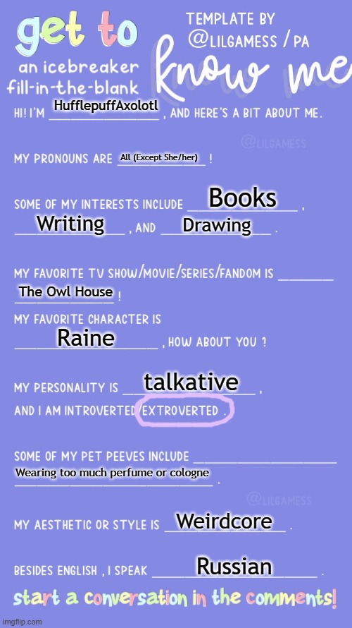 Get to know fill in the blank | HufflepuffAxolotl; All (Except She/her); Books; Writing; Drawing; The Owl House; Raine; talkative; Wearing too much perfume or cologne; Weirdcore; Russian | image tagged in get to know fill in the blank | made w/ Imgflip meme maker