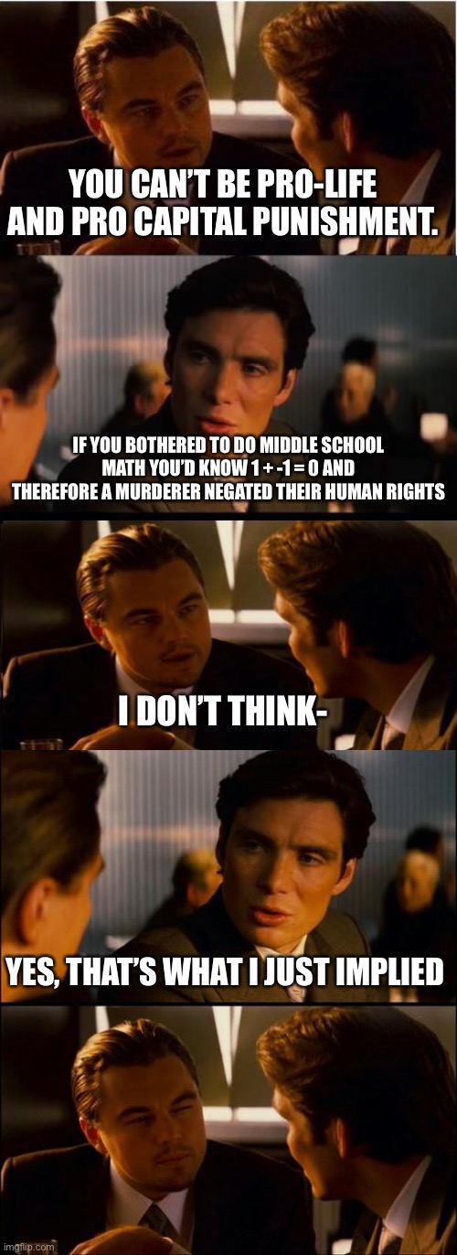“I don’t think-“ “Then don’t!” | YOU CAN’T BE PRO-LIFE AND PRO CAPITAL PUNISHMENT. IF YOU BOTHERED TO DO MIDDLE SCHOOL MATH YOU’D KNOW 1 + -1 = 0 AND THEREFORE A MURDERER NEGATED THEIR HUMAN RIGHTS; I DON’T THINK-; YES, THAT’S WHAT I JUST IMPLIED | image tagged in memes,inception,di caprio inception,prolife,death penalty | made w/ Imgflip meme maker
