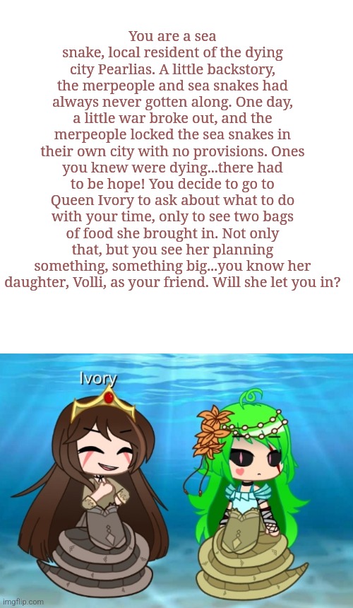 No Joke OCs please, enjoy! | You are a sea snake, local resident of the dying city Pearlias. A little backstory, the merpeople and sea snakes had always never gotten along. One day, a little war broke out, and the merpeople locked the sea snakes in their own city with no provisions. Ones you knew were dying...there had to be hope! You decide to go to Queen Ivory to ask about what to do with your time, only to see two bags of food she brought in. Not only that, but you see her planning something, something big...you know her daughter, Volli, as your friend. Will she let you in? | made w/ Imgflip meme maker