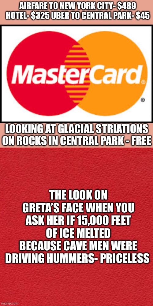 It’s a SCAM! | AIRFARE TO NEW YORK CITY- $489
HOTEL- $325 UBER TO CENTRAL PARK- $45; LOOKING AT GLACIAL STRIATIONS ON ROCKS IN CENTRAL PARK - FREE; THE LOOK ON GRETA’S FACE WHEN YOU ASK HER IF 15,000 FEET OF ICE MELTED BECAUSE CAVE MEN WERE DRIVING HUMMERS- PRICELESS | image tagged in mastercard,climate change,ice cap,melted,scam | made w/ Imgflip meme maker